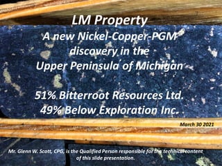 LM Property
A new Nickel-Copper-PGM
discovery in the
Upper Peninsula of Michigan
51% Bitterroot Resources Ltd.
49% Below Exploration Inc.
Mr. Glenn W. Scott, CPG, is the Qualified Person responsible for the technicalcontent
of this slide presentation.
March 30 2021
 