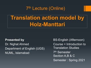 Translation action model by
Holz-Manttari
Presented by
Dr. Nighat Ahmed
Department of English (UGS)
NUML, Islamabad
BS-English (Afternoon)
Course = Introduction to
Translation Studies
7th Semester
Section A,B & C
Semester : Spring 2021
7th Lecture (Online)
 