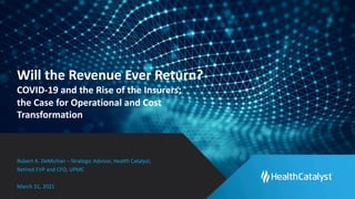 Will the Revenue Ever Return?
COVID-19 and the Rise of the Insurers;
the Case for Operational and Cost
Transformation
Robert A. DeMichiei – Strategic Advisor, Health Catalyst;
Retired EVP and CFO, UPMC
March 31, 2021
 