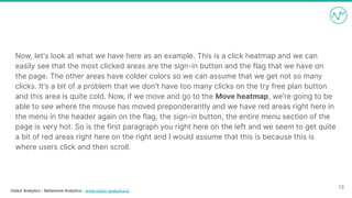 Visitor Analytics - Behavioral Analytics - www.visitor-analytics.io
Now, let's look at what we have here as an example. This is a click heatmap and we can
easily see that the most clicked areas are the sign-in button and the flag that we have on
the page. The other areas have colder colors so we can assume that we get not so many
clicks. It's a bit of a problem that we don't have too many clicks on the try free plan button
and this area is quite cold. Now, if we move and go to the Move heatmap, we're going to be
able to see where the mouse has moved preponderantly and we have red areas right here in
the menu in the header again on the flag, the sign-in button, the entire menu section of the
page is very hot. So is the first paragraph you right here on the left and we seem to get quite
a bit of red areas right here on the right and I would assume that this is because this is
where users click and then scroll.
13
 
