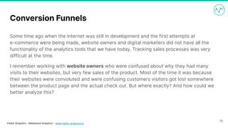 Visitor Analytics - Behavioral Analytics - www.visitor-analytics.io
Conversion Funnels
Some time ago when the internet was still in development and the first attempts at
e-commerce were being made, website owners and digital marketers did not have all the
functionality of the analytics tools that we have today. Tracking sales processes was very
difficult at the time.
I remember working with website owners who were confused about why they had many
visits to their websites, but very few sales of the product. Most of the time it was because
their websites were convoluted and were confusing customers visitors got lost somewhere
between the product page and the actual check out. But where exactly? And how could we
better analyze this?
15
 