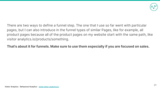 Visitor Analytics - Behavioral Analytics - www.visitor-analytics.io
There are two ways to define a funnel step. The one that I use so far went with particular
pages, but I can also introduce in the funnel types of similar Pages, like for example, all
product pages because all of the product pages on my website start with the same path, like
visitor analytics.io/products/something.
That's about it for funnels. Make sure to use them especially if you are focused on sales.
21
 
