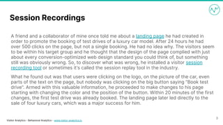 Visitor Analytics - Behavioral Analytics - www.visitor-analytics.io
Session Recordings
A friend and a collaborator of mine once told me about a landing page he had created in
order to promote the booking of test drives of a luxury car model. After 24 hours he had
over 500 clicks on the page, but not a single booking. He had no idea why. The visitors seem
to be within his target group and he thought that the design of the page complied with just
about every conversion-optimized web design standard you could think of, but something
still was obviously wrong. So, to discover what was wrong, he installed a visitor session
recording tool or sometimes it's called the session replay tool in the industry.
What he found out was that users were clicking on the logo, on the picture of the car, even
parts of the text on the page, but nobody was clicking on the big button saying "Book test
drive". Armed with this valuable information, he proceeded to make changes to his page
starting with changing the color and the position of the button. Within 20 minutes of the first
changes, the first test drive was already booked. The landing page later led directly to the
sale of four luxury cars, which was a major success for him.
3
 