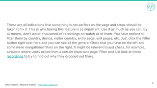 Visitor Analytics - Behavioral Analytics - www.visitor-analytics.io
These are all indications that something is not perfect on the page and steps should be
taken to fix it. This is why having this feature is so important. Use it as much as you can. By
all means, don't watch thousands of recordings on watch all of them. You have options to
filter them by country, device, visitor country, entry page, exit pages, etc. Just click the Filter
button right over here and you can see all the general filters that you have on the left and
some more navigational filters on the right. It might be relevant to just check, for example,
sessions where users exited from a certain important page. Filter and just look at those
recordings to try to find out why they dropped out there.
8
 