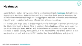 Visitor Analytics - Behavioral Analytics - www.visitor-analytics.io
Heatmaps
A user behavior feature tightly connected to session recordings is heatmaps. Going through
thousands of recordings and watching them all is impossible. But if you use heatmaps, the
information from those recordings and the aggregated into click, movement and scroll maps
instantly show you patterns of usage inferred from all those recordings.
For example, you might see 2 or 3 recordings of people clicking on an element on your page.
But this is not enough to decide if that is a pattern. Doing heatmaps of that same page, you
see if the majority of users interact with that element the same way, so maybe you have
hundreds of people actually clicking there. If in the heatmap the color of that element is dark
red, then there is high activity on it. If it's blueish, then there is little to no activity on it.
9
 