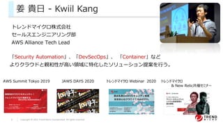 2 Copyright © 2021 Trend Micro Incorporated. All rights reserved.
姜 貴日 - Kwiil Kang
トレンドマイクロ株式会社
セールスエンジニアリング部
AWS Alliance Tech Lead
「Security Automation」、「DevSecOps」、 「Container」など
よりクラウドと親和性が高い領域に特化したソリューション提案を行う。
JAWS DAYS 2020
AWS Summit Tokyo 2019 トレンドマイクロ Webinar 2020 トレンドマイクロ
& New Relic共催セミナー
 