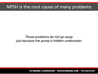 NPSH is the root cause of many problems
Those problems do not go away
just because the pump is hidden underwater
 