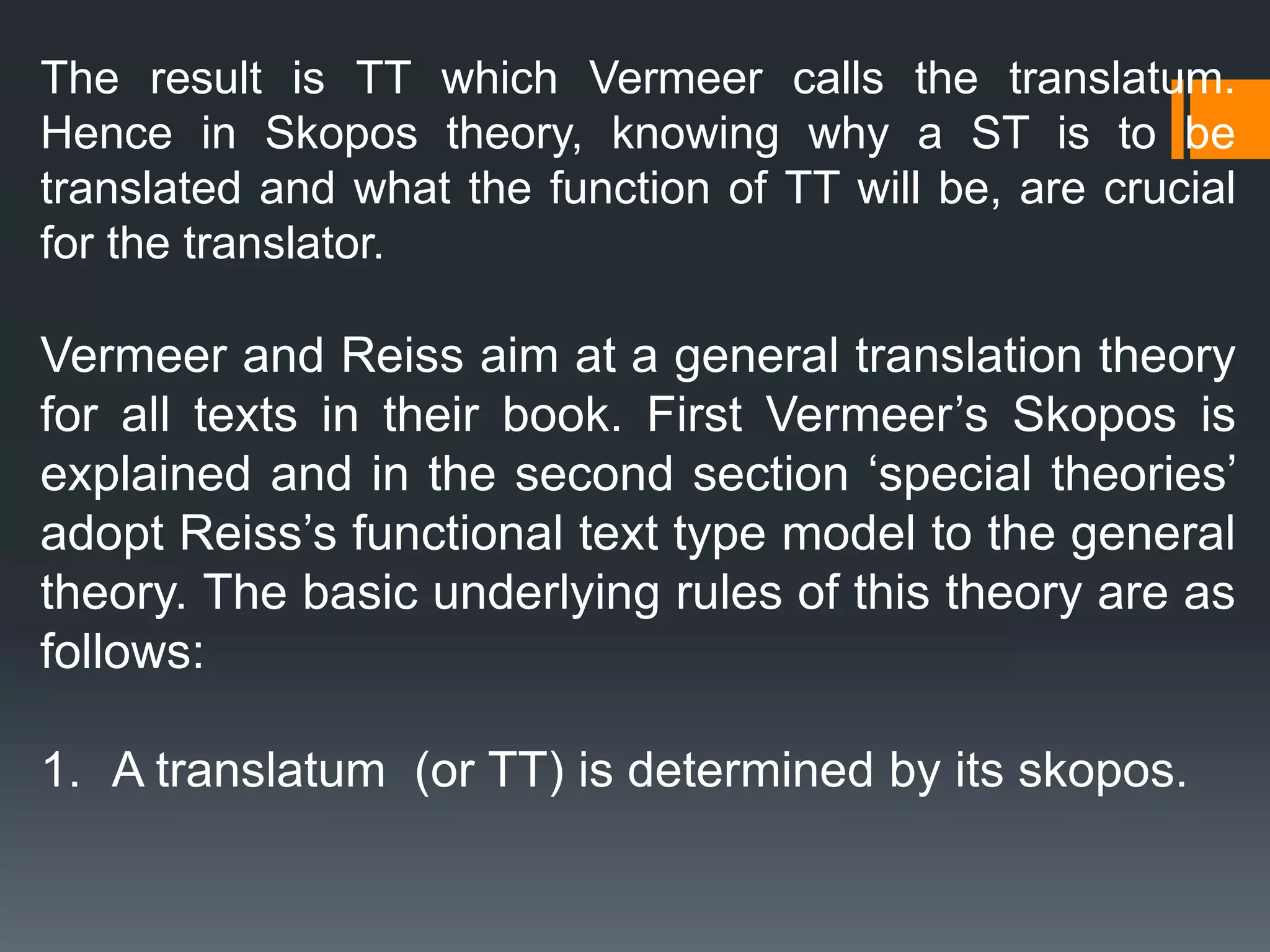 The result is TT which Vermeer calls the translatum.
Hence in Skopos theory, knowing why a ST is to be
translated and what the function of TT will be, are crucial
for the translator.
Vermeer and Reiss aim at a general translation theory
for all texts in their book. First Vermeer’s Skopos is
explained and in the second section ‘special theories’
adopt Reiss’s functional text type model to the general
theory. The basic underlying rules of this theory are as
follows:
1. A translatum (or TT) is determined by its skopos.
 