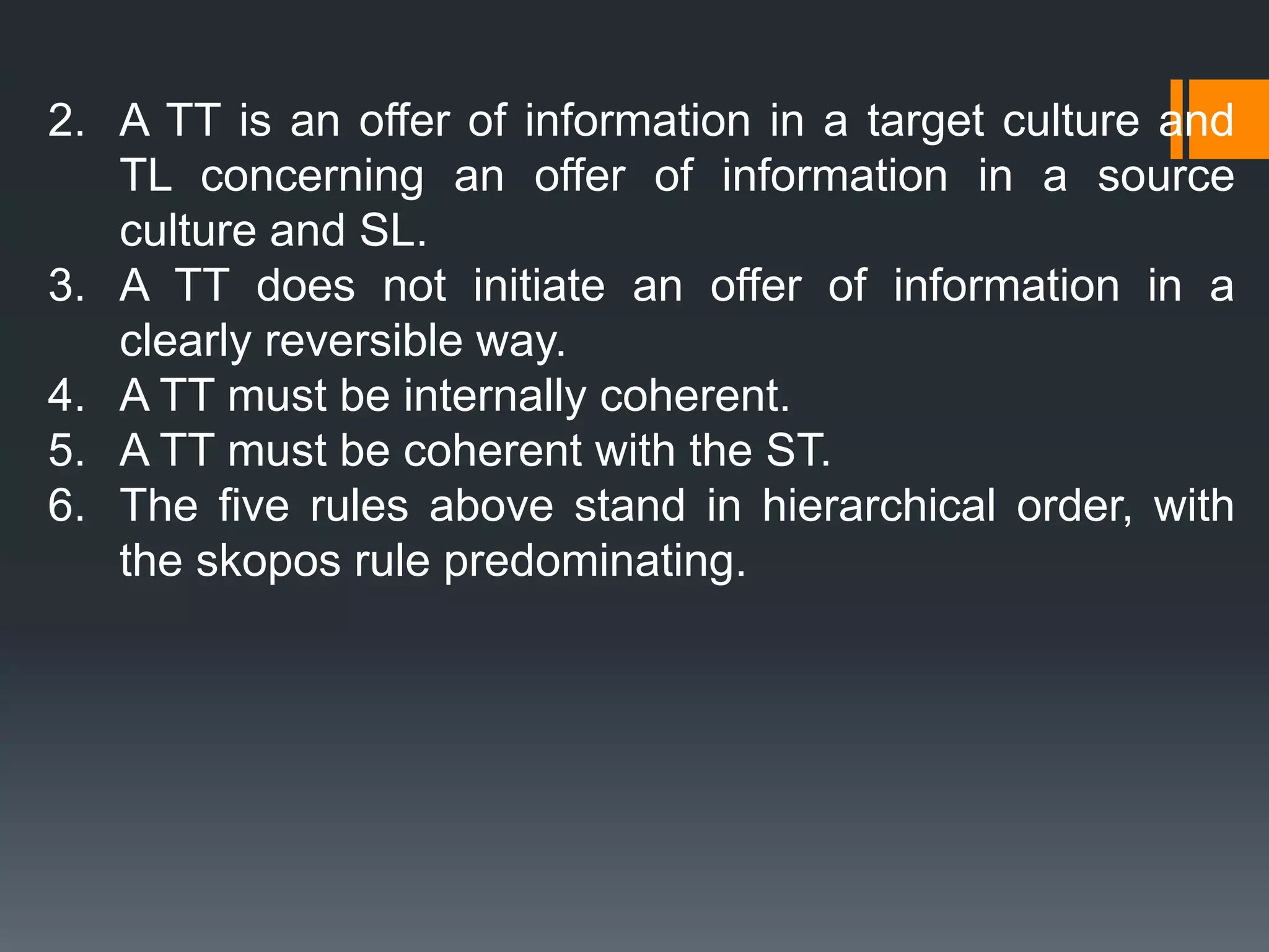 2. A TT is an offer of information in a target culture and
TL concerning an offer of information in a source
culture and SL.
3. A TT does not initiate an offer of information in a
clearly reversible way.
4. A TT must be internally coherent.
5. A TT must be coherent with the ST.
6. The five rules above stand in hierarchical order, with
the skopos rule predominating.
 