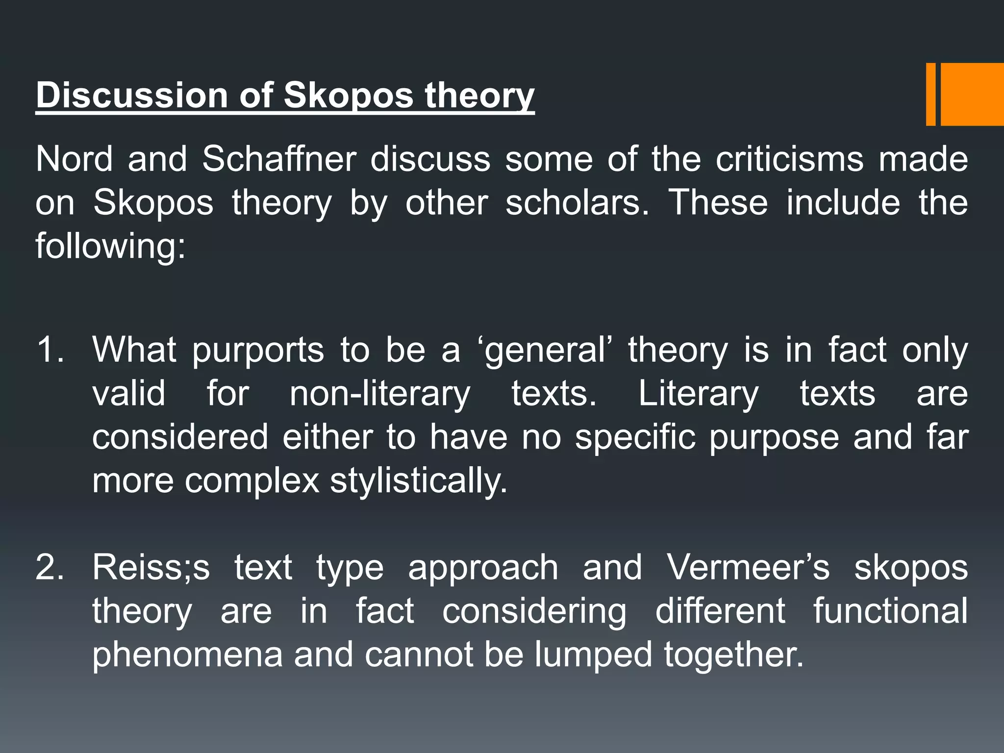 Discussion of Skopos theory
Nord and Schaffner discuss some of the criticisms made
on Skopos theory by other scholars. These include the
following:
1. What purports to be a ‘general’ theory is in fact only
valid for non-literary texts. Literary texts are
considered either to have no specific purpose and far
more complex stylistically.
2. Reiss;s text type approach and Vermeer’s skopos
theory are in fact considering different functional
phenomena and cannot be lumped together.
 
