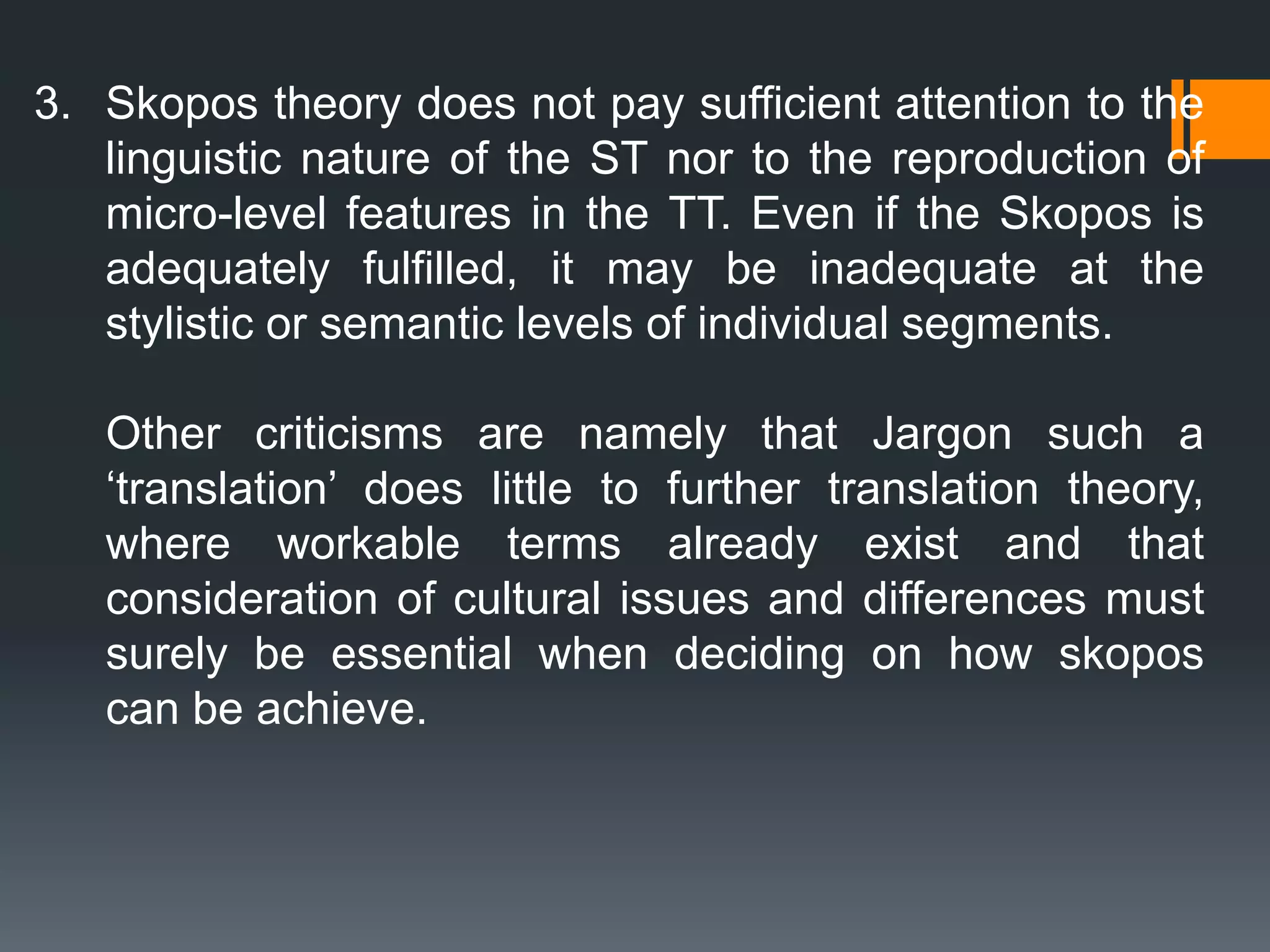 3. Skopos theory does not pay sufficient attention to the
linguistic nature of the ST nor to the reproduction of
micro-level features in the TT. Even if the Skopos is
adequately fulfilled, it may be inadequate at the
stylistic or semantic levels of individual segments.
Other criticisms are namely that Jargon such a
‘translation’ does little to further translation theory,
where workable terms already exist and that
consideration of cultural issues and differences must
surely be essential when deciding on how skopos
can be achieve.
 