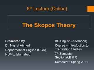 The Skopos Theory
Presented by
Dr. Nighat Ahmed
Department of English (UGS)
NUML, Islamabad
BS-English (Afternoon)
Course = Introduction to
Translation Studies
7th Semester
Section A,B & C
Semester : Spring 2021
8th Lecture (Online)
 