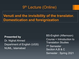 Venuti and the invisibility of the translator.
Domestication and foreignization
Presented by
Dr. Nighat Ahmed
Department of English (UGS)
NUML, Islamabad
BS-English (Afternoon)
Course = Introduction to
Translation Studies
7th Semester
Section A,B & C
Semester : Spring 2021
9th Lecture (Online)
 