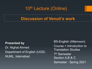 Discussion of Venuti’s work
Presented by
Dr. Nighat Ahmed
Department of English (UGS)
NUML, Islamabad
BS-English (Afternoon)
Course = Introduction to
Translation Studies
7th Semester
Section A,B & C
Semester : Spring 2021
10th Lecture (Online)
 