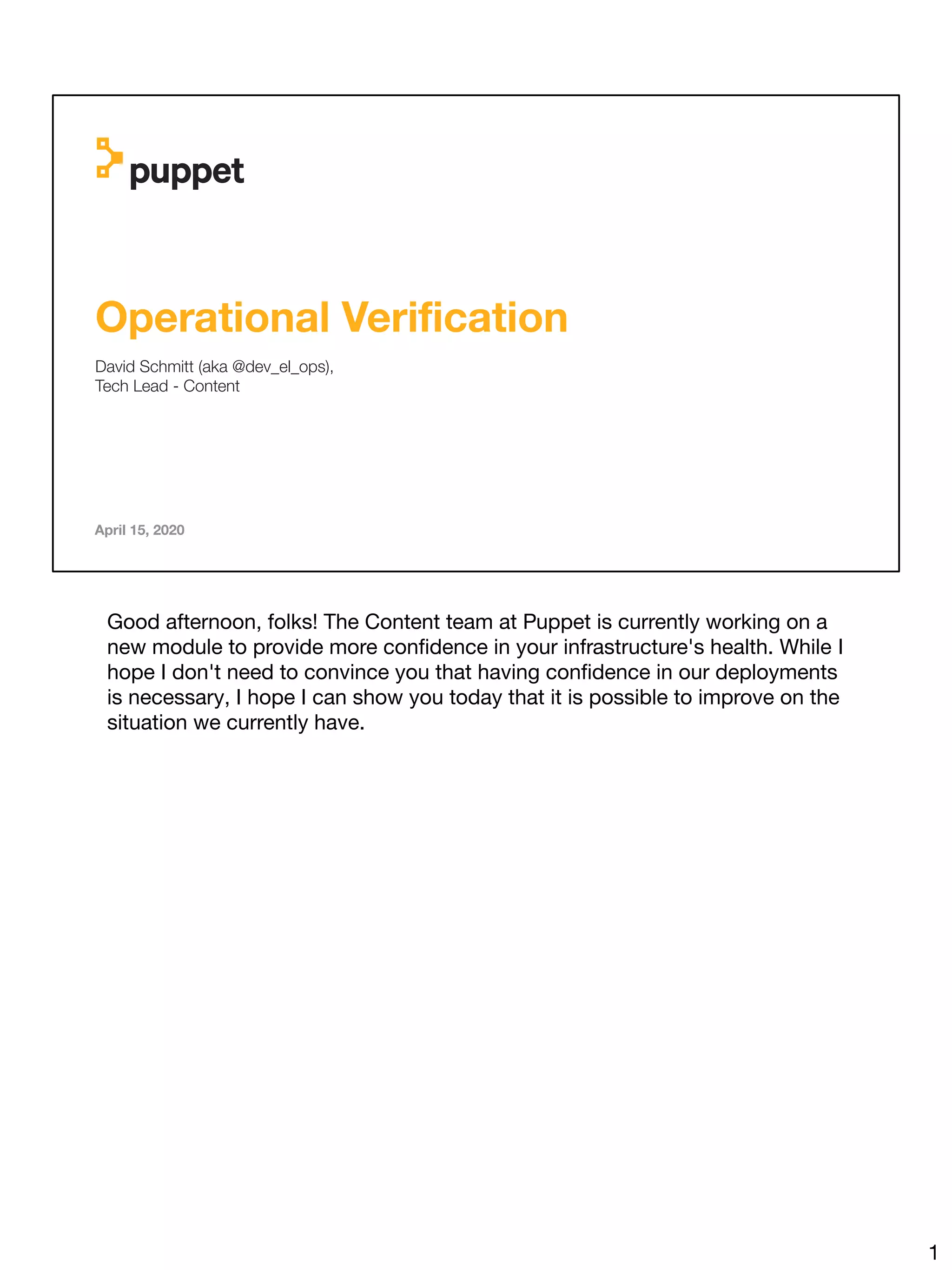 Operational Veriﬁcation
David Schmitt (aka @dev_el_ops),
Tech Lead - Content
April 15, 2020
Good afternoon, folks! The Content team at Puppet is currently working on a
new module to provide more conﬁdence in your infrastructure's health. While I
hope I don't need to convince you that having conﬁdence in our deployments
is necessary, I hope I can show you today that it is possible to improve on the
situation we currently have.
1
 