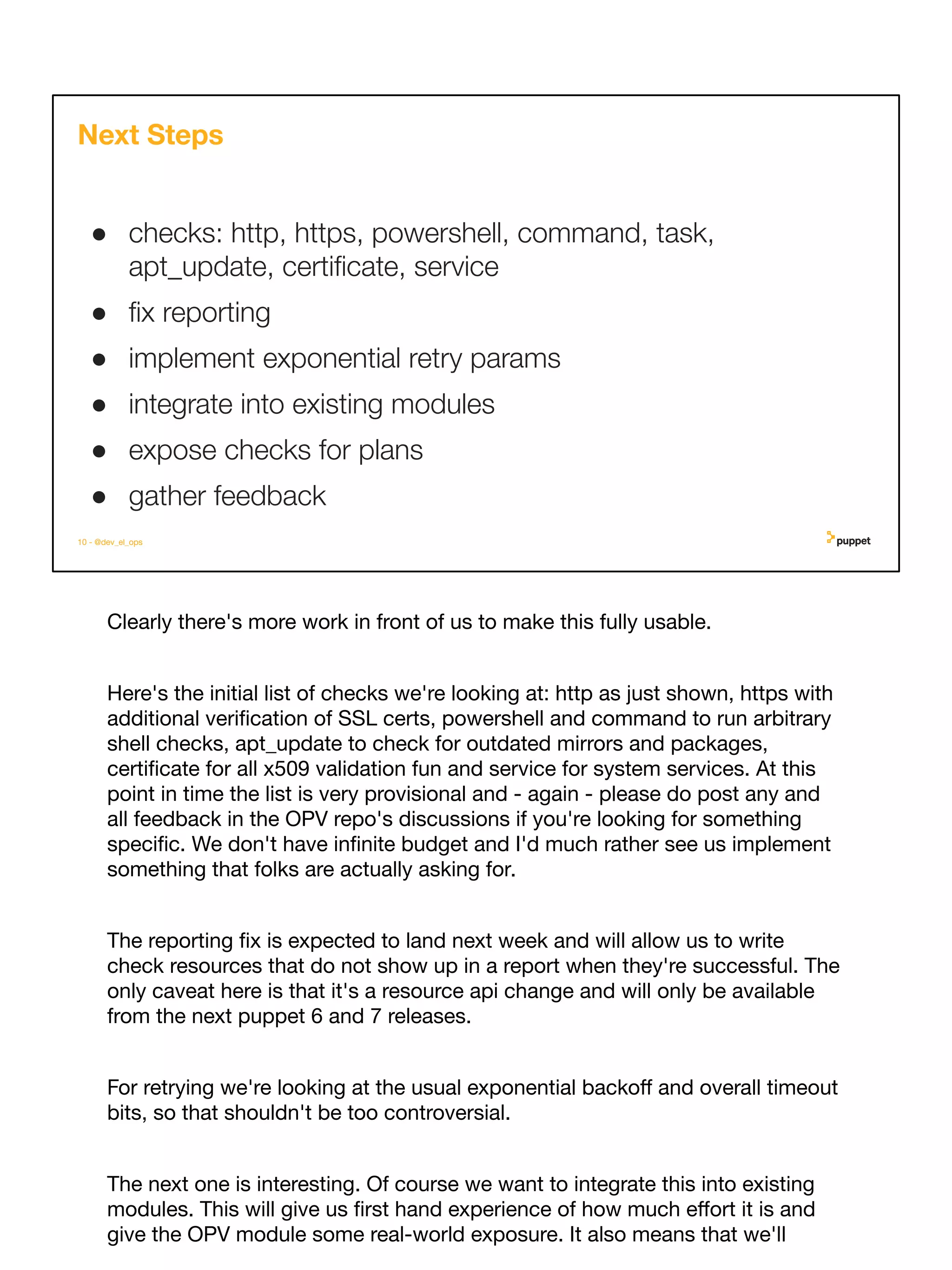 Clearly there's more work in front of us to make this fully usable.
Here's the initial list of checks we're looking at: http as just shown, https with
additional veriﬁcation of SSL certs, powershell and command to run arbitrary
shell checks, apt_update to check for outdated mirrors and packages,
certiﬁcate for all x509 validation fun and service for system services. At this
point in time the list is very provisional and - again - please do post any and
all feedback in the OPV repo's discussions if you're looking for something
speciﬁc. We don't have inﬁnite budget and I'd much rather see us implement
something that folks are actually asking for.
The reporting ﬁx is expected to land next week and will allow us to write
check resources that do not show up in a report when they're successful. The
only caveat here is that it's a resource api change and will only be available
from the next puppet 6 and 7 releases.
For retrying we're looking at the usual exponential backoﬀ and overall timeout
bits, so that shouldn't be too controversial.
The next one is interesting. Of course we want to integrate this into existing
modules. This will give us ﬁrst hand experience of how much eﬀort it is and
give the OPV module some real-world exposure. It also means that we'll
10 - @dev_el_ops
Next Steps
● checks: http, https, powershell, command, task,
apt_update, certiﬁcate, service
● ﬁx reporting
● implement exponential retry params
● integrate into existing modules
● expose checks for plans
● gather feedback
 