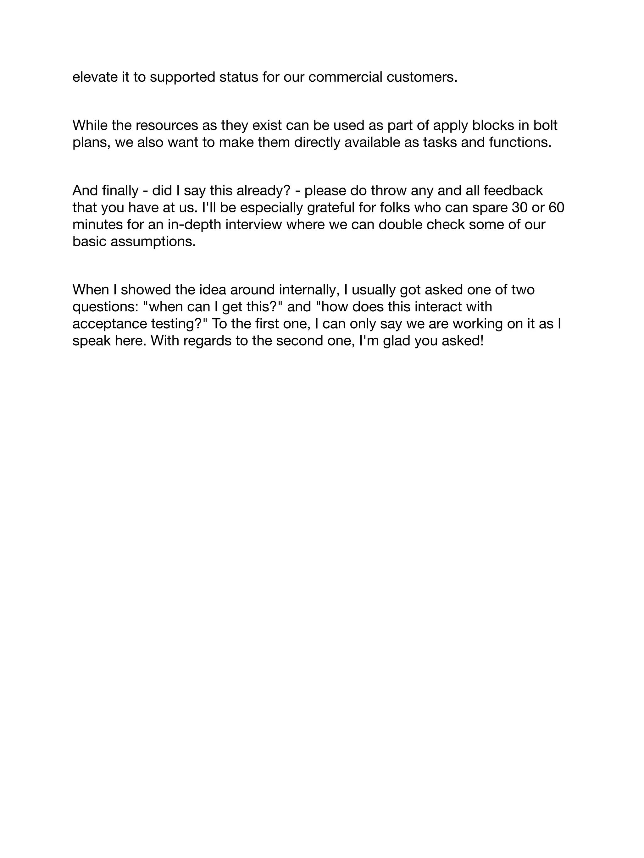 elevate it to supported status for our commercial customers.
While the resources as they exist can be used as part of apply blocks in bolt
plans, we also want to make them directly available as tasks and functions.
And ﬁnally - did I say this already? - please do throw any and all feedback
that you have at us. I'll be especially grateful for folks who can spare 30 or 60
minutes for an in-depth interview where we can double check some of our
basic assumptions.
When I showed the idea around internally, I usually got asked one of two
questions: "when can I get this?" and "how does this interact with
acceptance testing?" To the ﬁrst one, I can only say we are working on it as I
speak here. With regards to the second one, I'm glad you asked!
 