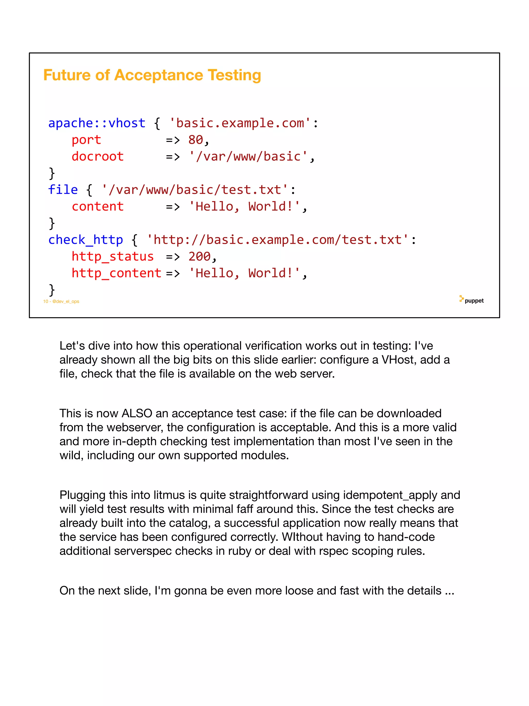 Let's dive into how this operational veriﬁcation works out in testing: I've
already shown all the big bits on this slide earlier: conﬁgure a VHost, add a
ﬁle, check that the ﬁle is available on the web server.
This is now ALSO an acceptance test case: if the ﬁle can be downloaded
from the webserver, the conﬁguration is acceptable. And this is a more valid
and more in-depth checking test implementation than most I've seen in the
wild, including our own supported modules.
Plugging this into litmus is quite straightforward using idempotent_apply and
will yield test results with minimal faﬀ around this. Since the test checks are
already built into the catalog, a successful application now really means that
the service has been conﬁgured correctly. WIthout having to hand-code
additional serverspec checks in ruby or deal with rspec scoping rules.
On the next slide, I'm gonna be even more loose and fast with the details ...
10 - @dev_el_ops
apache::vhost { 'basic.example.com':
port => 80,
docroot => '/var/www/basic',
}
file { '/var/www/basic/test.txt':
content => 'Hello, World!',
}
check_http { 'http://basic.example.com/test.txt':
http_status => 200,
http_content => 'Hello, World!',
}
Future of Acceptance Testing
 