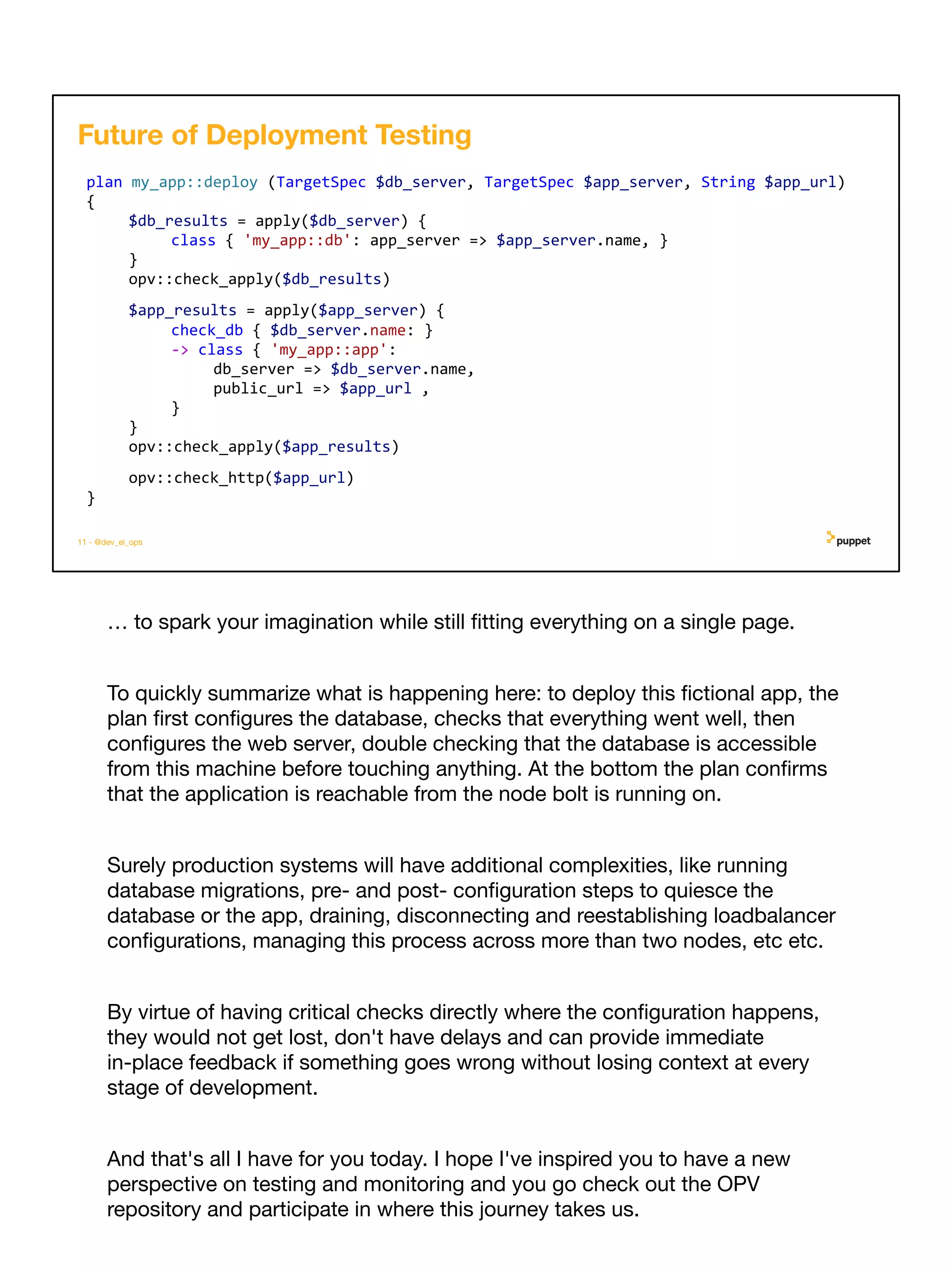 … to spark your imagination while still ﬁtting everything on a single page.
To quickly summarize what is happening here: to deploy this ﬁctional app, the
plan ﬁrst conﬁgures the database, checks that everything went well, then
conﬁgures the web server, double checking that the database is accessible
from this machine before touching anything. At the bottom the plan conﬁrms
that the application is reachable from the node bolt is running on.
Surely production systems will have additional complexities, like running
database migrations, pre- and post- conﬁguration steps to quiesce the
database or the app, draining, disconnecting and reestablishing loadbalancer
conﬁgurations, managing this process across more than two nodes, etc etc.
By virtue of having critical checks directly where the conﬁguration happens,
they would not get lost, don't have delays and can provide immediate
in-place feedback if something goes wrong without losing context at every
stage of development.
And that's all I have for you today. I hope I've inspired you to have a new
perspective on testing and monitoring and you go check out the OPV
repository and participate in where this journey takes us.
11 - @dev_el_ops
plan my_app::deploy (TargetSpec $db_server, TargetSpec $app_server, String $app_url)
{
$db_results = apply($db_server) {
class { 'my_app::db': app_server => $app_server.name, }
}
opv::check_apply($db_results)
$app_results = apply($app_server) {
check_db { $db_server.name: }
-> class { 'my_app::app':
db_server => $db_server.name,
public_url => $app_url ,
}
}
opv::check_apply($app_results)
opv::check_http($app_url)
}
Future of Deployment Testing
 