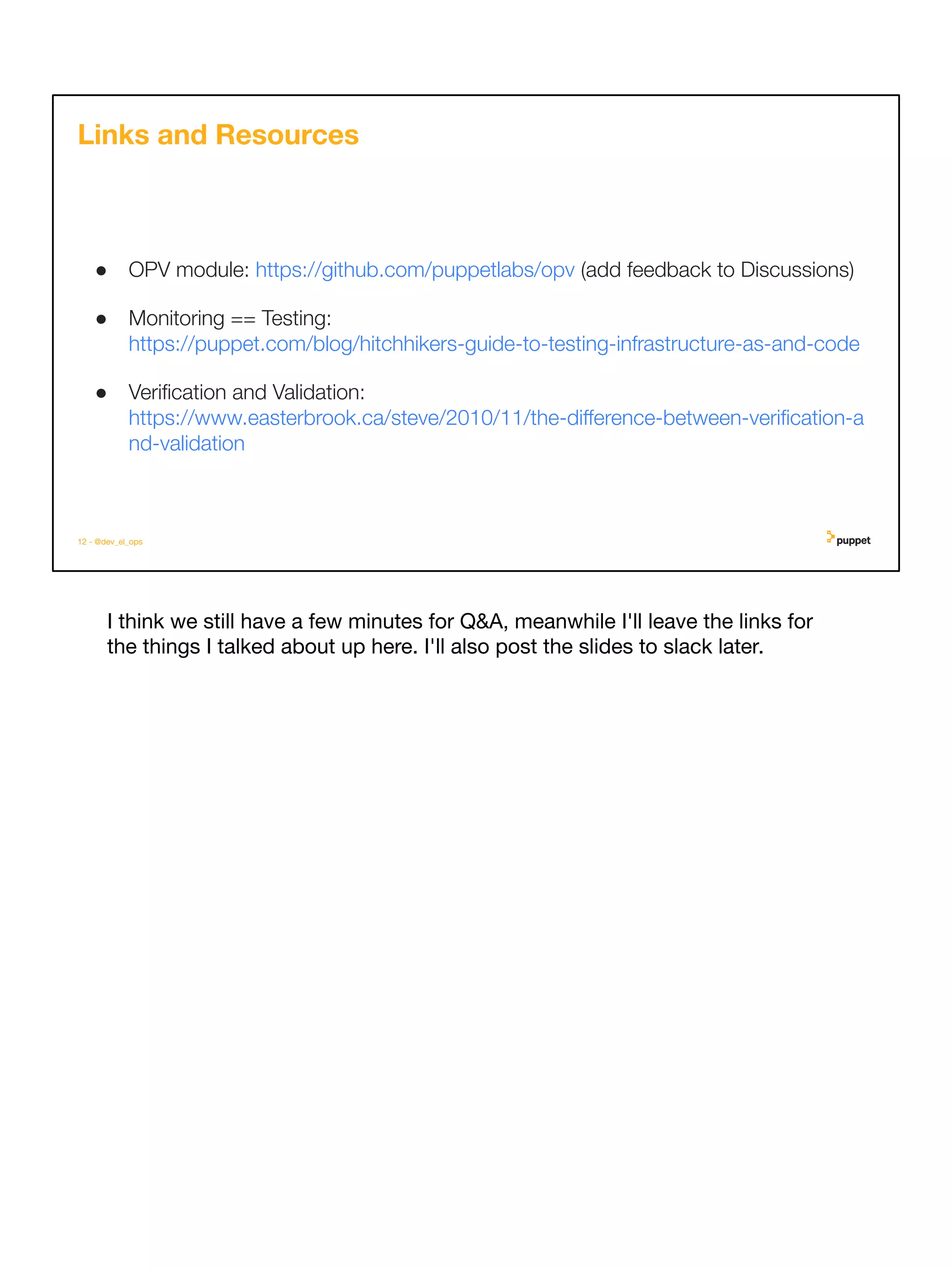 I think we still have a few minutes for Q&A, meanwhile I'll leave the links for
the things I talked about up here. I'll also post the slides to slack later.
12 - @dev_el_ops
Links and Resources
● OPV module: https://github.com/puppetlabs/opv (add feedback to Discussions)
● Monitoring == Testing:
https://puppet.com/blog/hitchhikers-guide-to-testing-infrastructure-as-and-code
● Veriﬁcation and Validation:
https://www.easterbrook.ca/steve/2010/11/the-diﬀerence-between-veriﬁcation-a
nd-validation
 