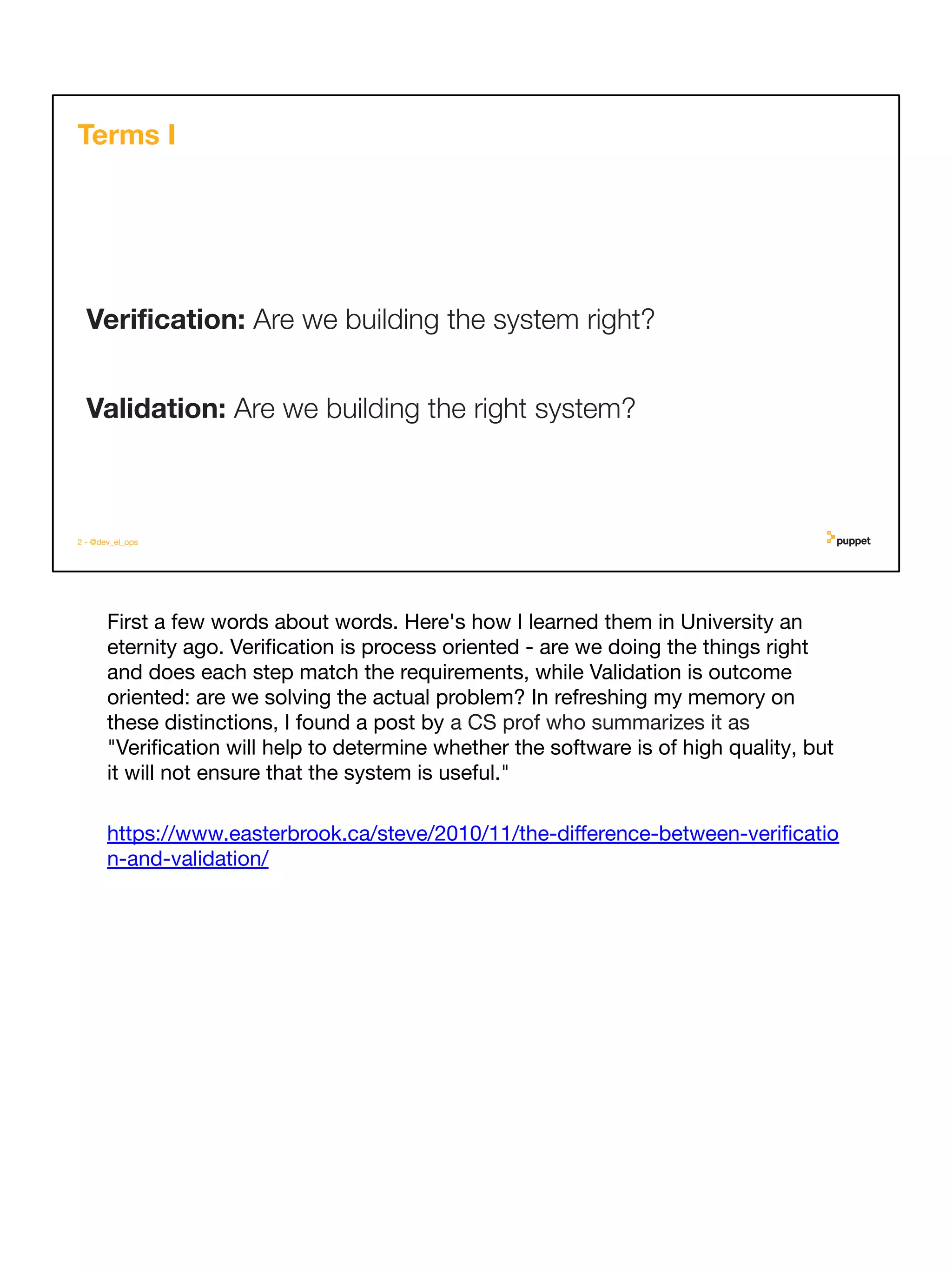 First a few words about words. Here's how I learned them in University an
eternity ago. Veriﬁcation is process oriented - are we doing the things right
and does each step match the requirements, while Validation is outcome
oriented: are we solving the actual problem? In refreshing my memory on
these distinctions, I found a post by a CS prof who summarizes it as
"Veriﬁcation will help to determine whether the software is of high quality, but
it will not ensure that the system is useful."
https://www.easterbrook.ca/steve/2010/11/the-diﬀerence-between-veriﬁcatio
n-and-validation/
2 - @dev_el_ops
Veriﬁcation: Are we building the system right?
Validation: Are we building the right system?
Terms I
 