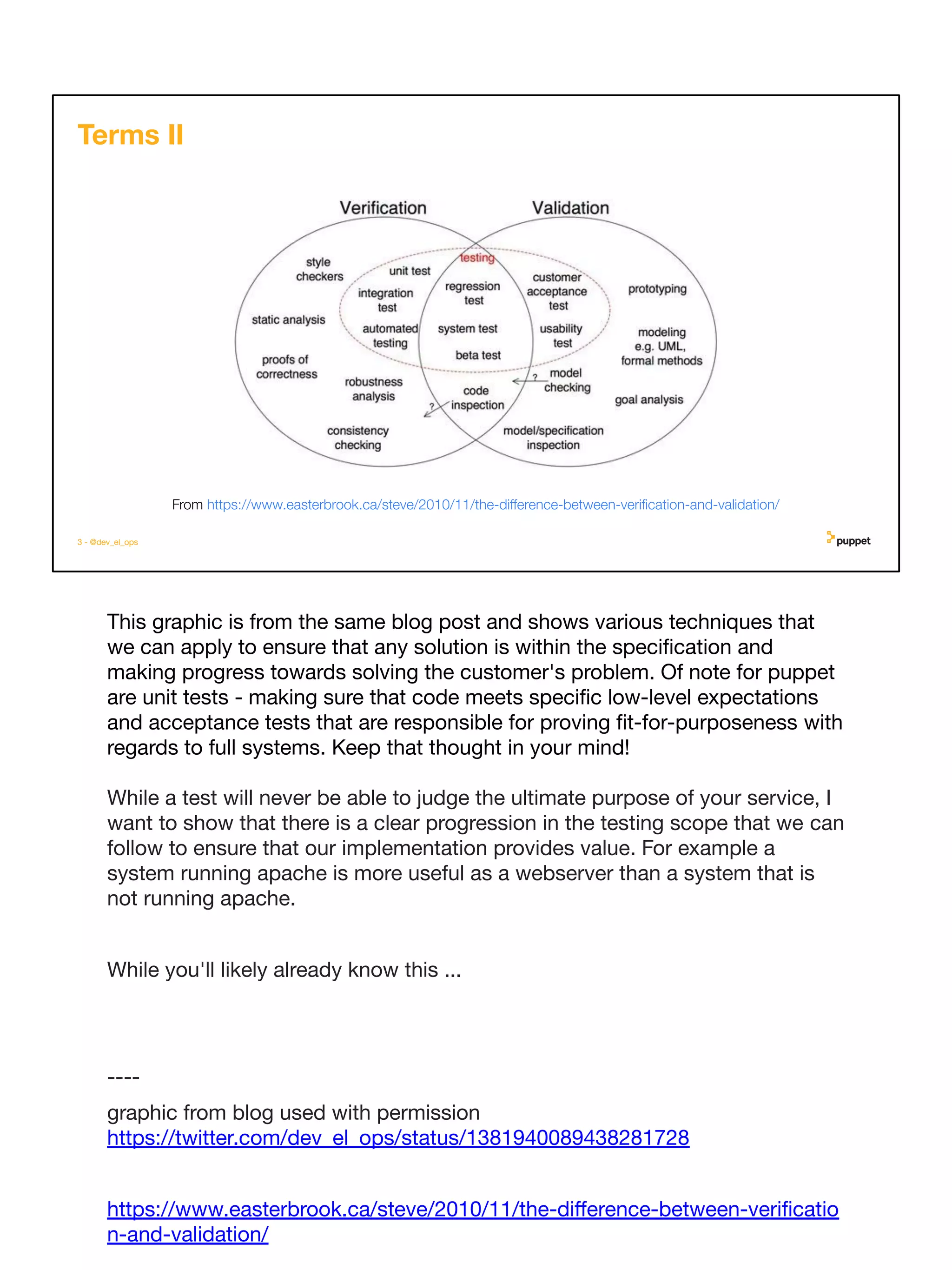 This graphic is from the same blog post and shows various techniques that
we can apply to ensure that any solution is within the speciﬁcation and
making progress towards solving the customer's problem. Of note for puppet
are unit tests - making sure that code meets speciﬁc low-level expectations
and acceptance tests that are responsible for proving ﬁt-for-purposeness with
regards to full systems. Keep that thought in your mind!
While a test will never be able to judge the ultimate purpose of your service, I
want to show that there is a clear progression in the testing scope that we can
follow to ensure that our implementation provides value. For example a
system running apache is more useful as a webserver than a system that is
not running apache.
While you'll likely already know this ...
----
graphic from blog used with permission
https://twitter.com/dev_el_ops/status/1381940089438281728
https://www.easterbrook.ca/steve/2010/11/the-diﬀerence-between-veriﬁcatio
n-and-validation/
3 - @dev_el_ops
Terms II
From https://www.easterbrook.ca/steve/2010/11/the-diﬀerence-between-veriﬁcation-and-validation/
 