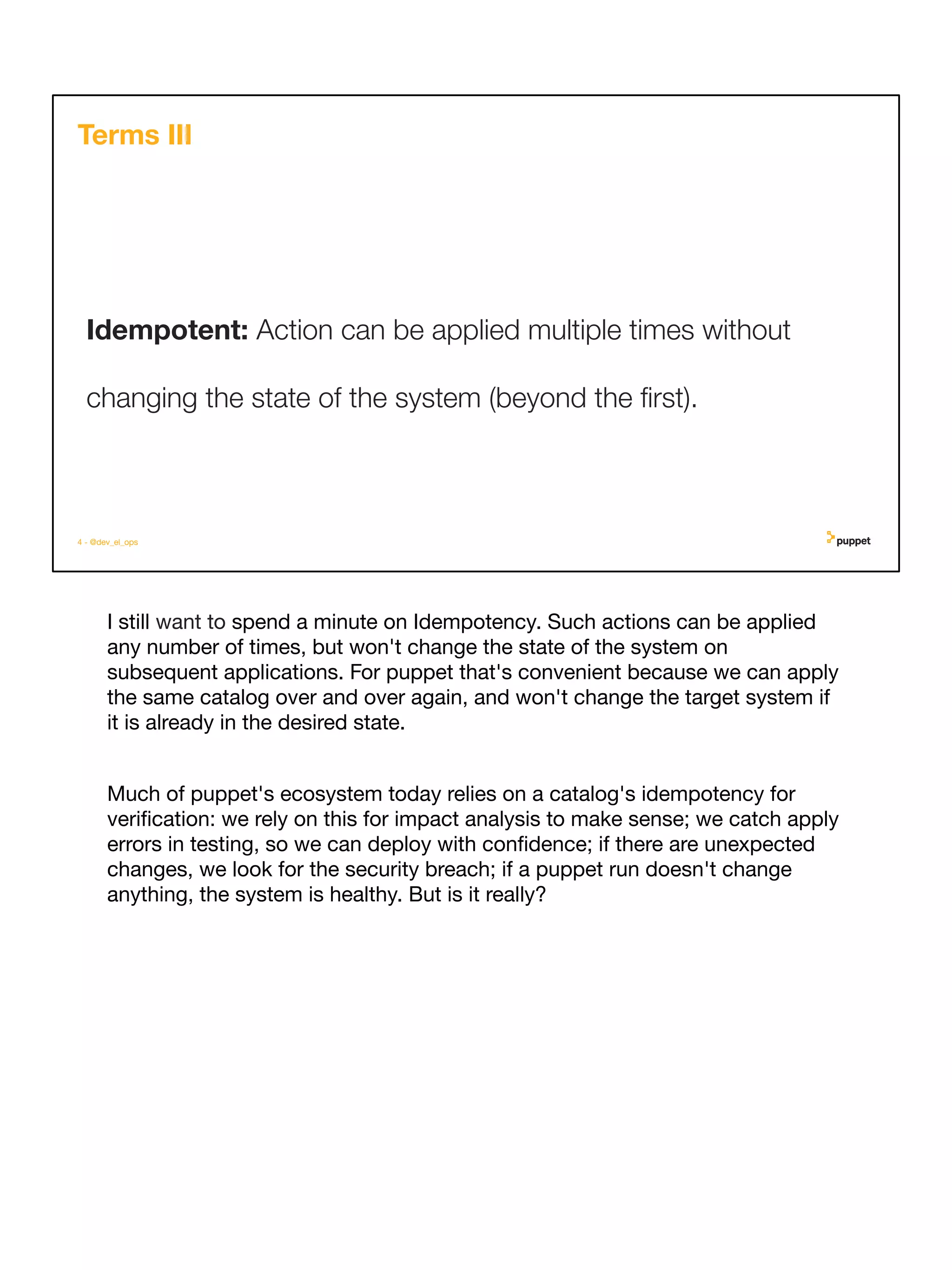 I still want to spend a minute on Idempotency. Such actions can be applied
any number of times, but won't change the state of the system on
subsequent applications. For puppet that's convenient because we can apply
the same catalog over and over again, and won't change the target system if
it is already in the desired state.
Much of puppet's ecosystem today relies on a catalog's idempotency for
veriﬁcation: we rely on this for impact analysis to make sense; we catch apply
errors in testing, so we can deploy with conﬁdence; if there are unexpected
changes, we look for the security breach; if a puppet run doesn't change
anything, the system is healthy. But is it really?
4 - @dev_el_ops
Idempotent: Action can be applied multiple times without
changing the state of the system (beyond the ﬁrst).
Terms III
 