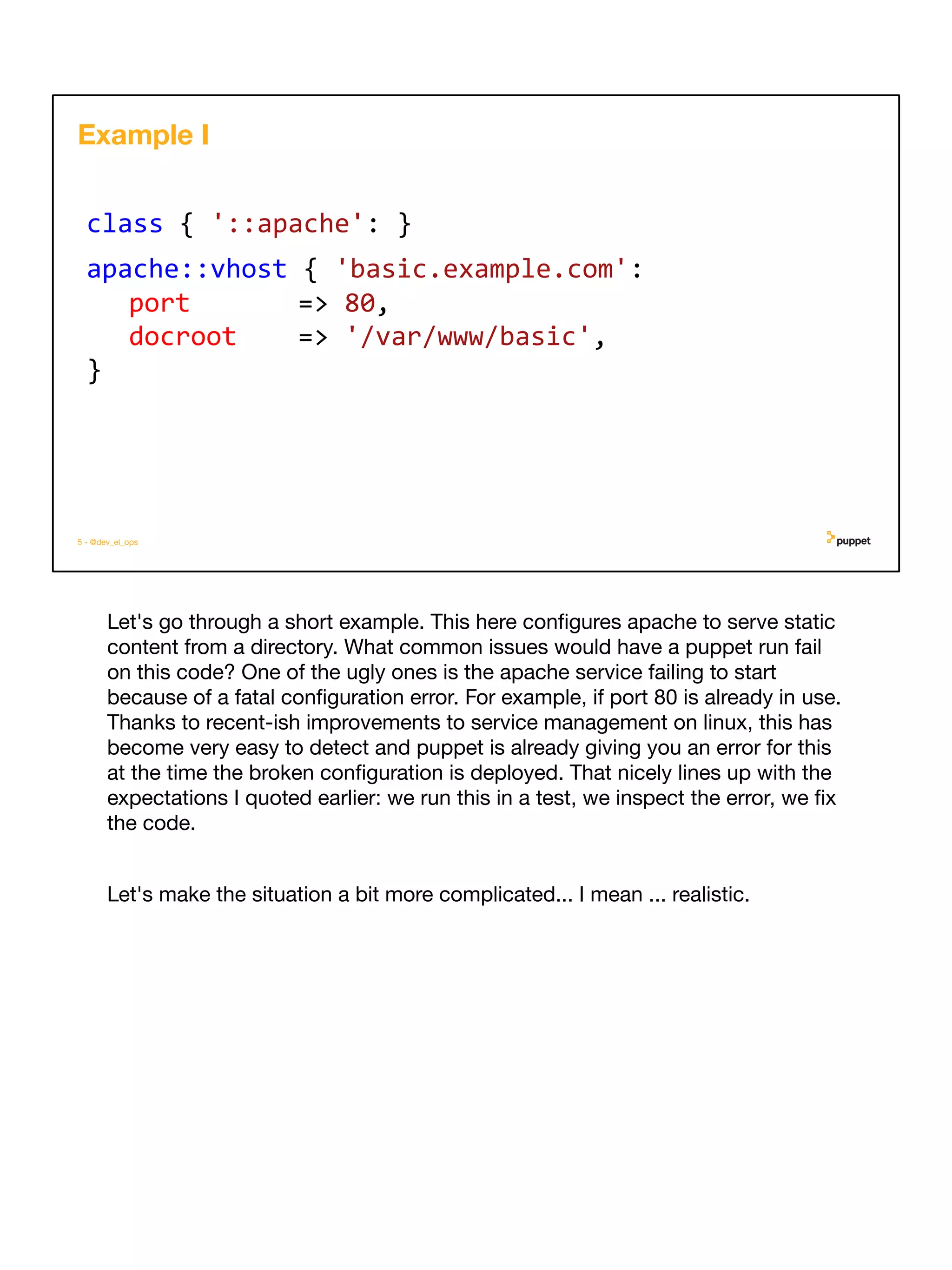 Let's go through a short example. This here conﬁgures apache to serve static
content from a directory. What common issues would have a puppet run fail
on this code? One of the ugly ones is the apache service failing to start
because of a fatal conﬁguration error. For example, if port 80 is already in use.
Thanks to recent-ish improvements to service management on linux, this has
become very easy to detect and puppet is already giving you an error for this
at the time the broken conﬁguration is deployed. That nicely lines up with the
expectations I quoted earlier: we run this in a test, we inspect the error, we ﬁx
the code.
Let's make the situation a bit more complicated... I mean ... realistic.
5 - @dev_el_ops
class { '::apache': }
apache::vhost { 'basic.example.com':
port => 80,
docroot => '/var/www/basic',
}
Example I
 
