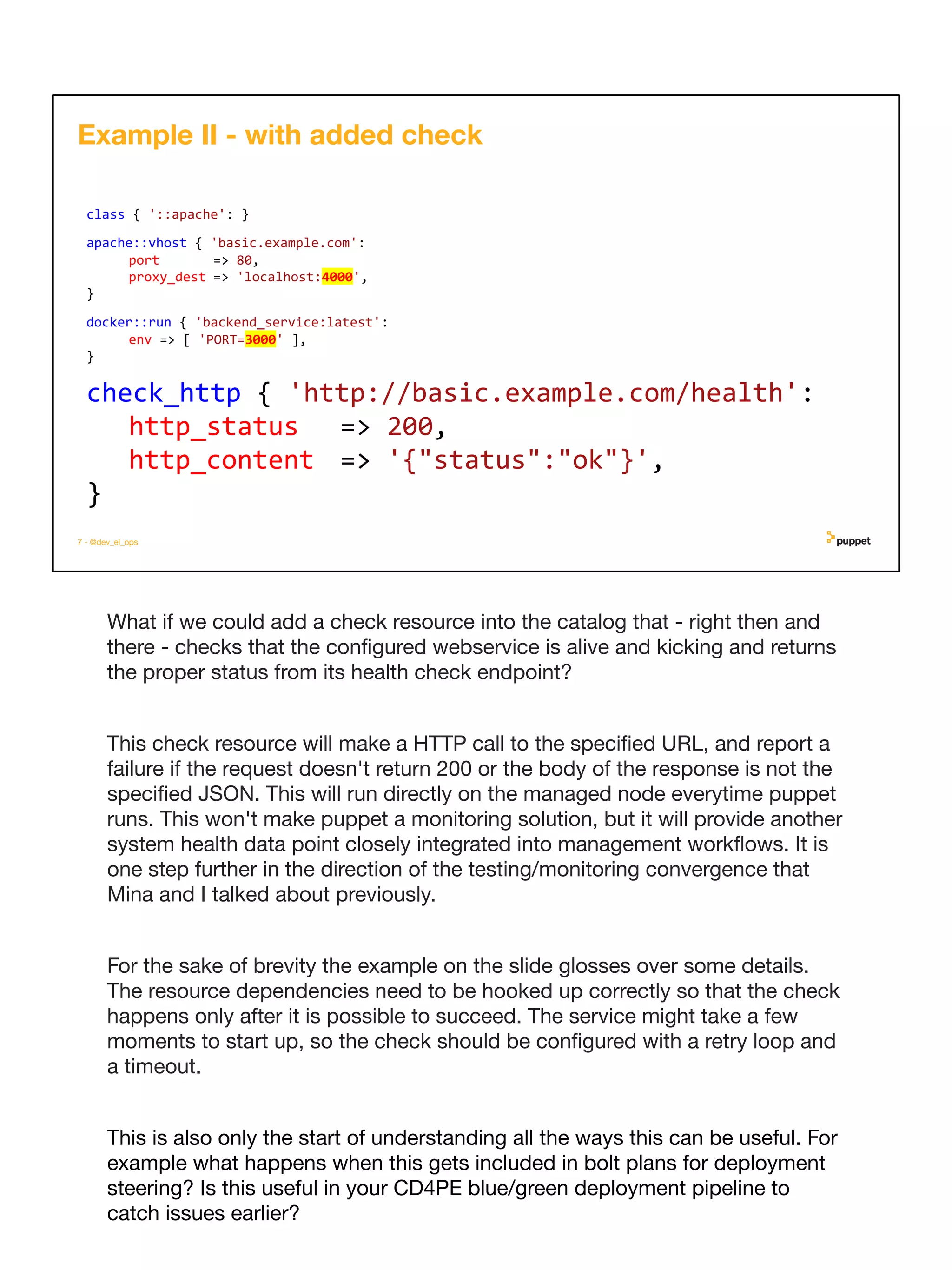What if we could add a check resource into the catalog that - right then and
there - checks that the conﬁgured webservice is alive and kicking and returns
the proper status from its health check endpoint?
This check resource will make a HTTP call to the speciﬁed URL, and report a
failure if the request doesn't return 200 or the body of the response is not the
speciﬁed JSON. This will run directly on the managed node everytime puppet
runs. This won't make puppet a monitoring solution, but it will provide another
system health data point closely integrated into management workﬂows. It is
one step further in the direction of the testing/monitoring convergence that
Mina and I talked about previously.
For the sake of brevity the example on the slide glosses over some details.
The resource dependencies need to be hooked up correctly so that the check
happens only after it is possible to succeed. The service might take a few
moments to start up, so the check should be conﬁgured with a retry loop and
a timeout.
This is also only the start of understanding all the ways this can be useful. For
example what happens when this gets included in bolt plans for deployment
steering? Is this useful in your CD4PE blue/green deployment pipeline to
catch issues earlier?
7 - @dev_el_ops
class { '::apache': }
apache::vhost { 'basic.example.com':
port => 80,
proxy_dest => 'localhost:4000',
}
docker::run { 'backend_service:latest':
env => [ 'PORT=3000' ],
}
Example II - with added check
check_http { 'http://basic.example.com/health':
http_status => 200,
http_content => '{"status":"ok"}',
}
 