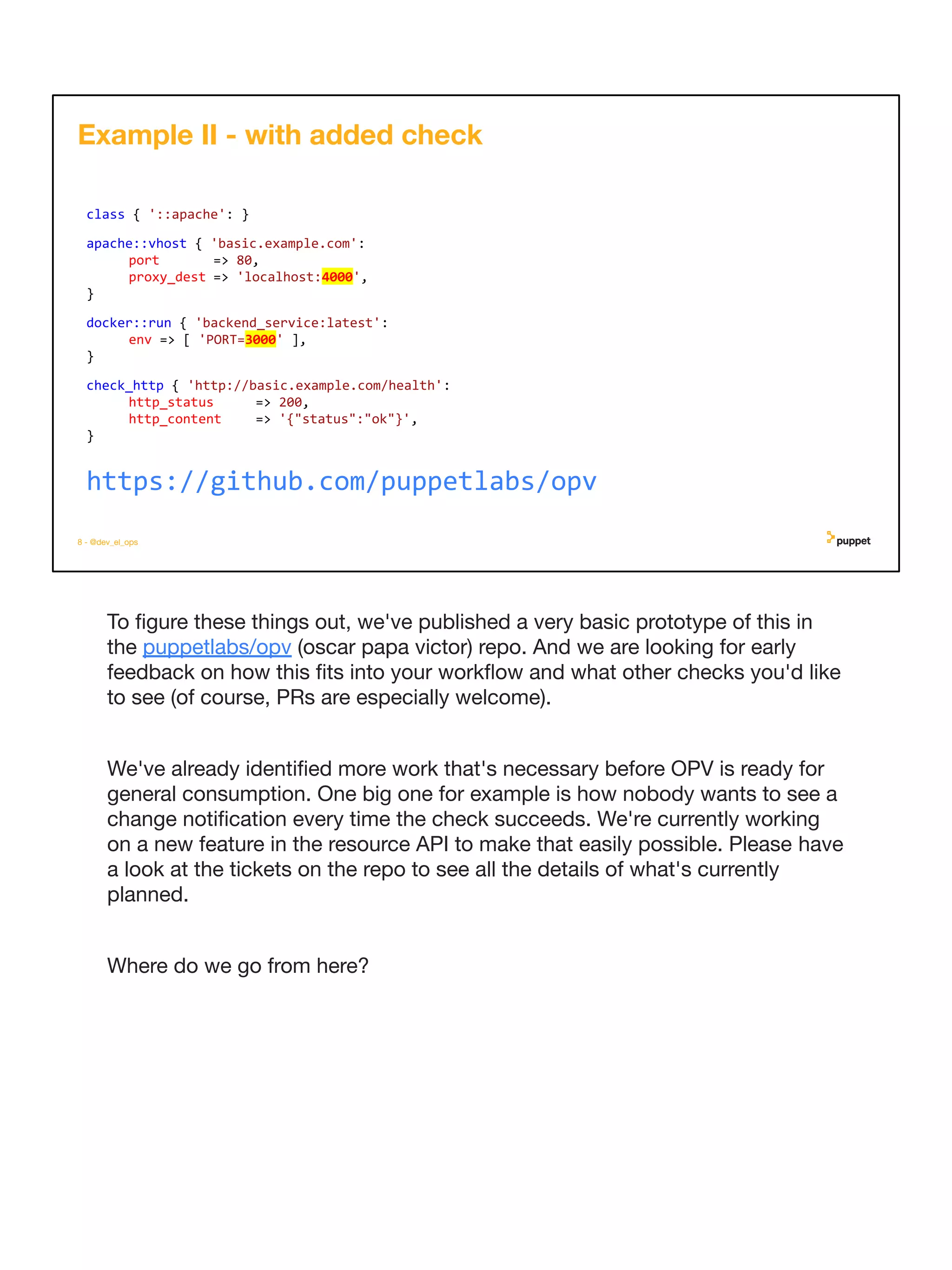 To ﬁgure these things out, we've published a very basic prototype of this in
the puppetlabs/opv (oscar papa victor) repo. And we are looking for early
feedback on how this ﬁts into your workﬂow and what other checks you'd like
to see (of course, PRs are especially welcome).
We've already identiﬁed more work that's necessary before OPV is ready for
general consumption. One big one for example is how nobody wants to see a
change notiﬁcation every time the check succeeds. We're currently working
on a new feature in the resource API to make that easily possible. Please have
a look at the tickets on the repo to see all the details of what's currently
planned.
Where do we go from here?
8 - @dev_el_ops
class { '::apache': }
apache::vhost { 'basic.example.com':
port => 80,
proxy_dest => 'localhost:4000',
}
docker::run { 'backend_service:latest':
env => [ 'PORT=3000' ],
}
check_http { 'http://basic.example.com/health':
http_status => 200,
http_content => '{"status":"ok"}',
}
Example II - with added check
https://github.com/puppetlabs/opv
 