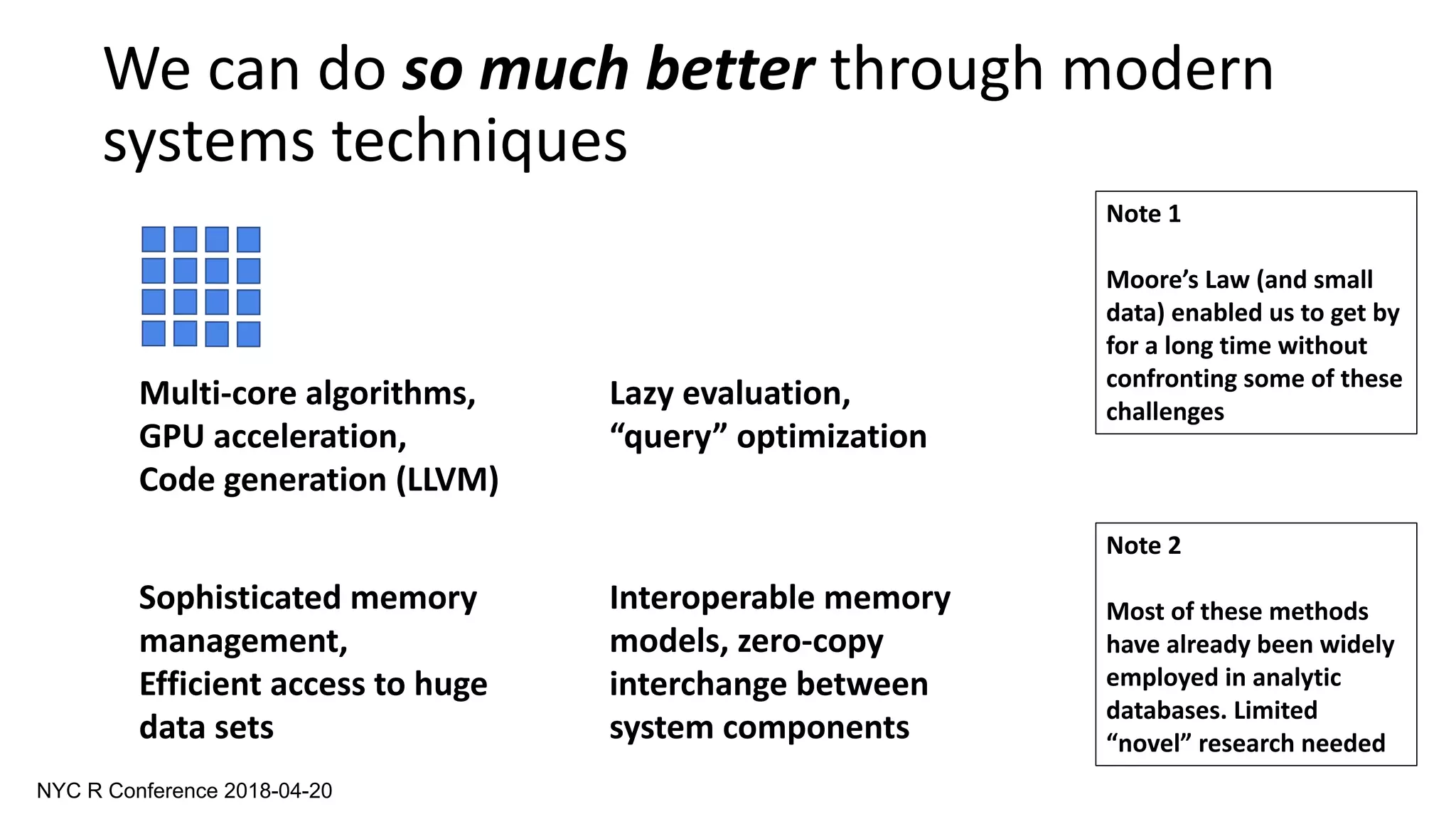 We can do so much better through modern
systems techniques
Multi-core algorithms,
GPU acceleration,
Code generation (LLVM)
Lazy evaluation,
“query” optimization
Sophisticated memory
management,
Efficient access to huge
data sets
Interoperable memory
models, zero-copy
interchange between
system components
Note 1
Moore’s Law (and small
data) enabled us to get by
for a long time without
confronting some of these
challenges
Note 2
Most of these methods
have already been widely
employed in analytic
databases. Limited
“novel” research needed
NYC R Conference 2018-04-20
 