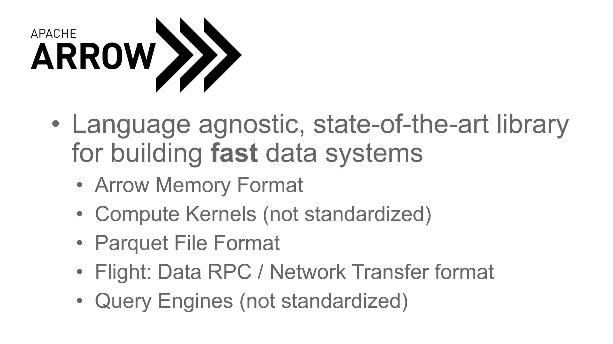 • Language agnostic, state-of-the-art library
for building fast data systems
• Arrow Memory Format
• Compute Kernels (not standardized)
• Parquet File Format
• Flight: Data RPC / Network Transfer format
• Query Engines (not standardized)
 