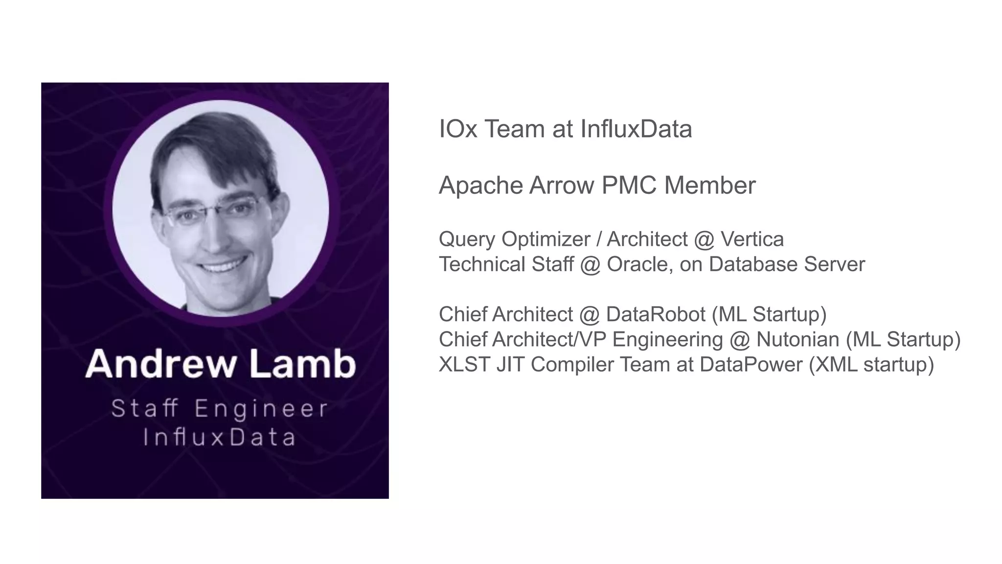 IOx Team at InfluxData
Apache Arrow PMC Member
Query Optimizer / Architect @ Vertica
Technical Staff @ Oracle, on Database Server
Chief Architect @ DataRobot (ML Startup)
Chief Architect/VP Engineering @ Nutonian (ML Startup)
XLST JIT Compiler Team at DataPower (XML startup)
 