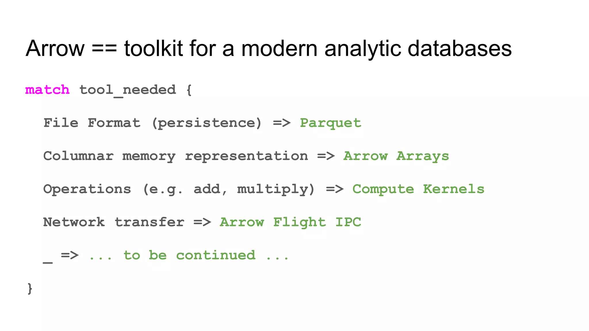 Arrow == toolkit for a modern analytic databases
match tool_needed {
File Format (persistence) => Parquet
Columnar memory representation => Arrow Arrays
Operations (e.g. add, multiply) => Compute Kernels
Network transfer => Arrow Flight IPC
_ => ... to be continued ...
}
 