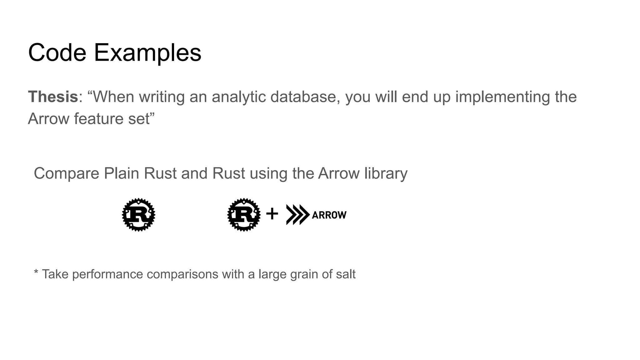 Code Examples
Thesis: “When writing an analytic database, you will end up implementing the
Arrow feature set”
+
* Take performance comparisons with a large grain of salt
Compare Plain Rust and Rust using the Arrow library
 