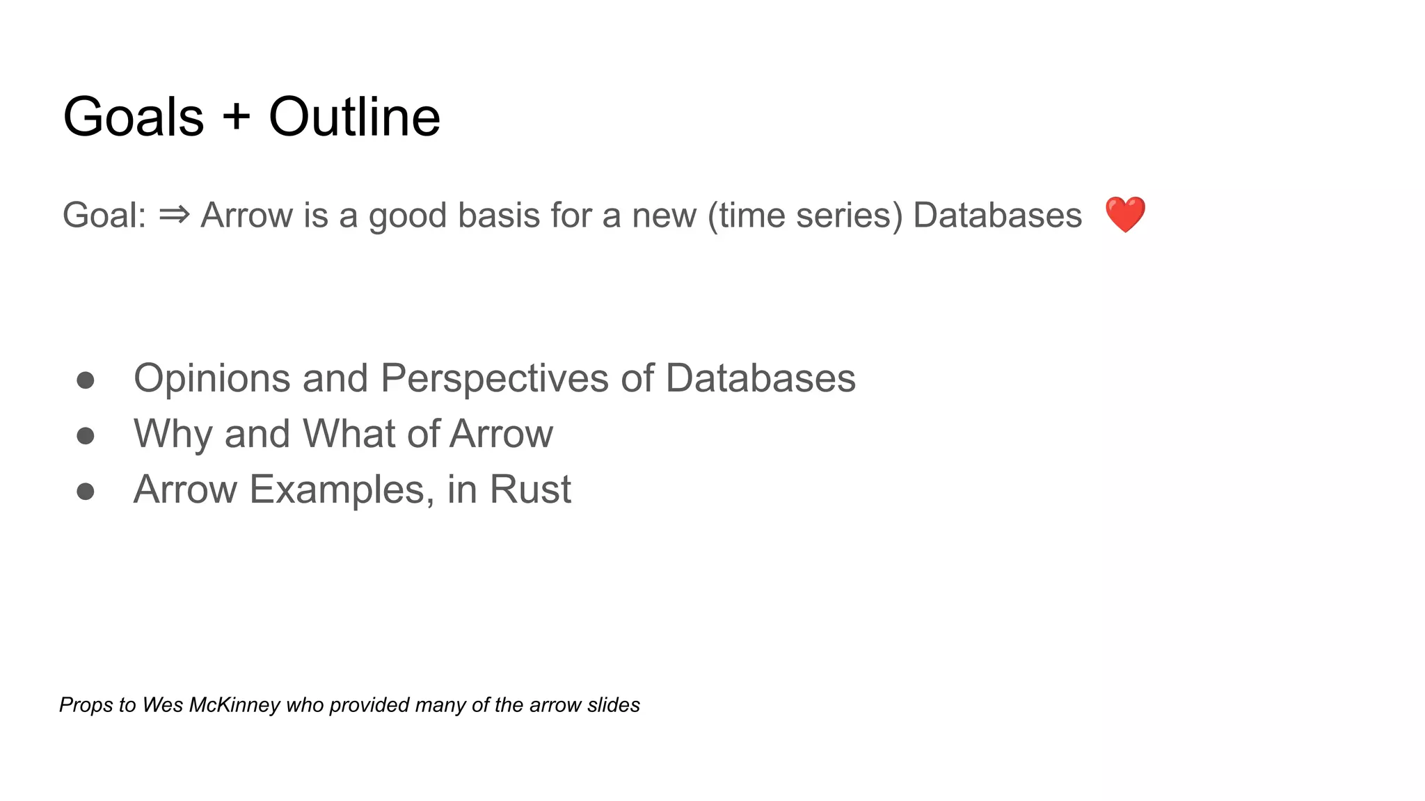 Goals + Outline
Goal: ⇒ Arrow is a good basis for a new (time series) Databases ❤
● Opinions and Perspectives of Databases
● Why and What of Arrow
● Arrow Examples, in Rust
Props to Wes McKinney who provided many of the arrow slides
 
