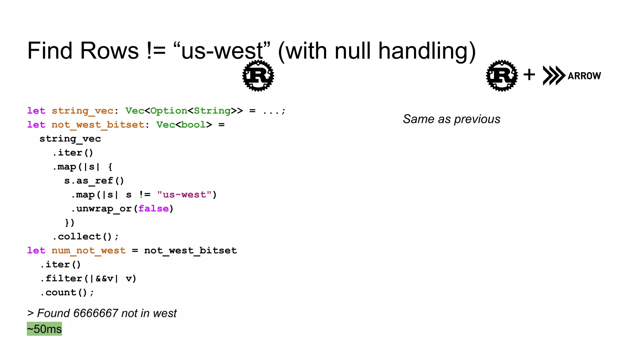 Find Rows != “us-west” (with null handling)
let string_vec: Vec<Option<String>> = ...;
let not_west_bitset: Vec<bool> =
string_vec
.iter()
.map(|s| {
s.as_ref()
.map(|s| s != "us-west")
.unwrap_or(false)
})
.collect();
let num_not_west = not_west_bitset
.iter()
.filter(|&&v| v)
.count();
+
Same as previous
> Found 6666667 not in west
~50ms
 