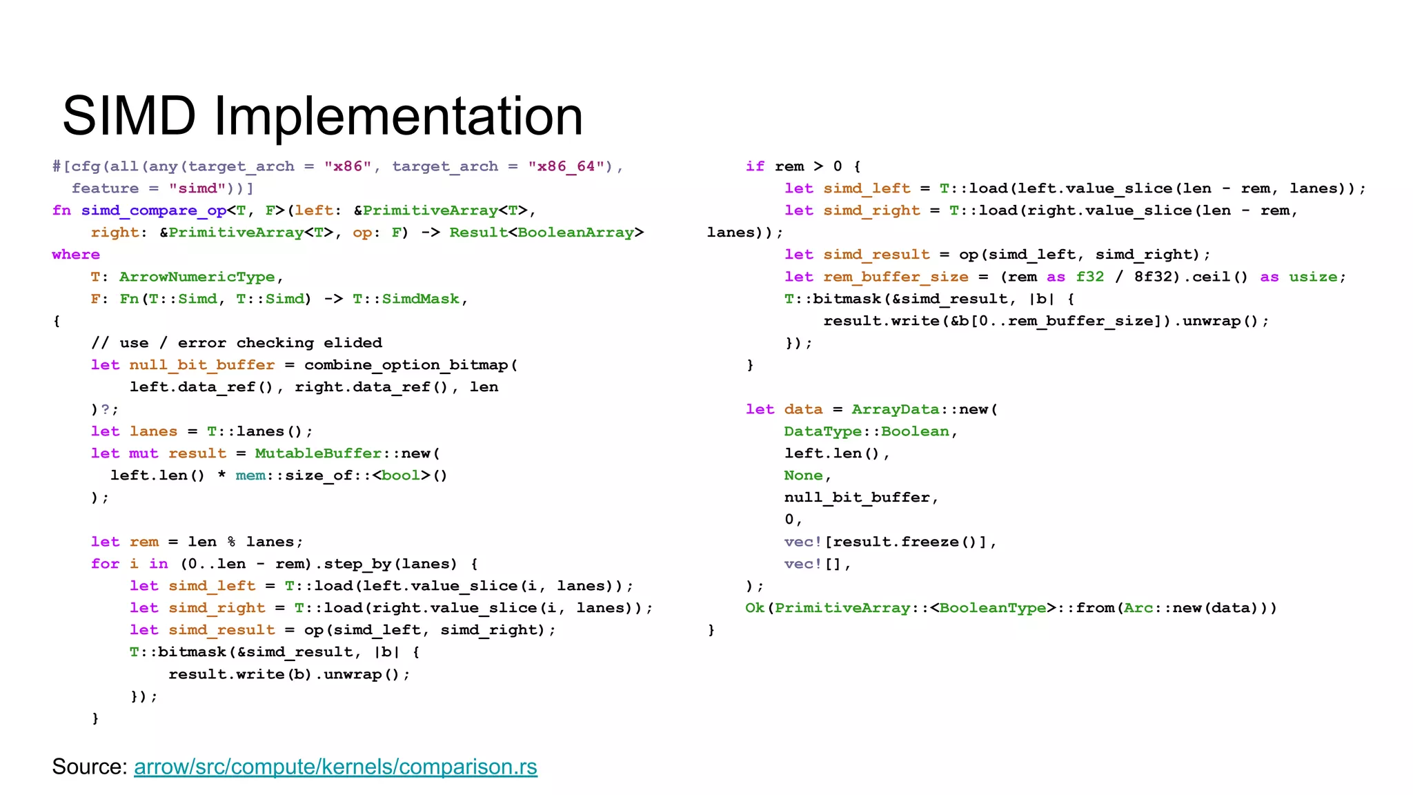 SIMD Implementation
#[cfg(all(any(target_arch = "x86", target_arch = "x86_64"),
feature = "simd"))]
fn simd_compare_op<T, F>(left: &PrimitiveArray<T>,
right: &PrimitiveArray<T>, op: F) -> Result<BooleanArray>
where
T: ArrowNumericType,
F: Fn(T::Simd, T::Simd) -> T::SimdMask,
{
// use / error checking elided
let null_bit_buffer = combine_option_bitmap(
left.data_ref(), right.data_ref(), len
)?;
let lanes = T::lanes();
let mut result = MutableBuffer::new(
left.len() * mem::size_of::<bool>()
);
let rem = len % lanes;
for i in (0..len - rem).step_by(lanes) {
let simd_left = T::load(left.value_slice(i, lanes));
let simd_right = T::load(right.value_slice(i, lanes));
let simd_result = op(simd_left, simd_right);
T::bitmask(&simd_result, |b| {
result.write(b).unwrap();
});
}
Source: arrow/src/compute/kernels/comparison.rs
if rem > 0 {
let simd_left = T::load(left.value_slice(len - rem, lanes));
let simd_right = T::load(right.value_slice(len - rem,
lanes));
let simd_result = op(simd_left, simd_right);
let rem_buffer_size = (rem as f32 / 8f32).ceil() as usize;
T::bitmask(&simd_result, |b| {
result.write(&b[0..rem_buffer_size]).unwrap();
});
}
let data = ArrayData::new(
DataType::Boolean,
left.len(),
None,
null_bit_buffer,
0,
vec![result.freeze()],
vec![],
);
Ok(PrimitiveArray::<BooleanType>::from(Arc::new(data)))
}
 