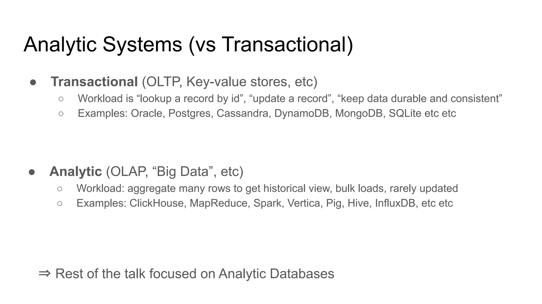 Analytic Systems (vs Transactional)
● Transactional (OLTP, Key-value stores, etc)
○ Workload is “lookup a record by id”, “update a record”, “keep data durable and consistent”
○ Examples: Oracle, Postgres, Cassandra, DynamoDB, MongoDB, SQLite etc etc
● Analytic (OLAP, “Big Data”, etc)
○ Workload: aggregate many rows to get historical view, bulk loads, rarely updated
○ Examples: ClickHouse, MapReduce, Spark, Vertica, Pig, Hive, InfluxDB, etc etc
⇒ Rest of the talk focused on Analytic Databases
 