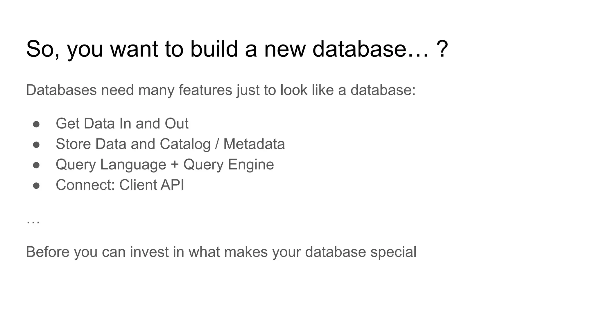 So, you want to build a new database… ?
Databases need many features just to look like a database:
● Get Data In and Out
● Store Data and Catalog / Metadata
● Query Language + Query Engine
● Connect: Client API
…
Before you can invest in what makes your database special
 