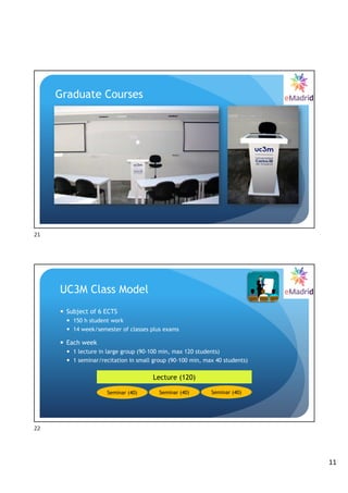 11
Graduate Courses
21
— Subject of 6 ECTS
— 150 h student work
— 14 week/semester of classes plus exams
— Each week
— 1 lecture in large group (90-100 min, max 120 students)
— 1 seminar/recitation in small group (90-100 min, max 40 students)
Lecture (120)
Seminar (40) Seminar (40) Seminar (40)
UC3M Class Model
22
 