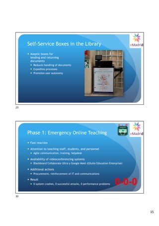 15
Self-Service Boxes in the Library
— Aseptic boxes for
lending and returning
documents
— Reduces handling of documents
— Expedites processes
— Promotes user autonomy
29
Phase 1: Emergency Online Teaching
— Fast reaction
— Attention to teaching staff, students, and personnel
— Agile communication, training, helpdesk
— Availability of videoconferencing systems
— Blackboard Collaborate Ultra y Google Meet (GSuite Education Enterprise)
— Additional actions
— Procurement, reinforcement of IT and communications
— Result
— 0 system crashes, 0 successful attacks, 0 performance problems 0-0-0
30
 