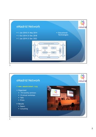 2
eMadrid Network
— 1 Jan 2010-31 May 2014
— 1 Oct 2014-31 Dec 2018
— 1 Jan 2019-31 Dec 2022
— Educational
Technologies
3
eMadrid Network
— www.emadridnet.org
— Organized
— >70 monthly seminars
— 10 annual workshops
— Talks
— Prizes
— Results
— Papers
— Consulting
4
 