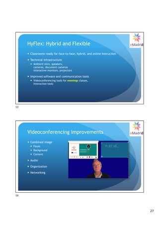 27
HyFlex: Hybrid and Flexible
— Classrooms ready for face-to-face, hybrid, and online instruction
— Technical infrastructure
— Ambient mics, speakers,
cameras, document cameras
interactive monitors, projectors
— Improved software and communication tools
— Videoconferencing tools for meetings classes,
interaction tools
53
Videoconferencing Improvements
— Combined image
— Faces
— Background
— Content
— Audio
— Organization
— Networking
54
 