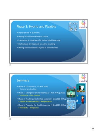 30
Phase 3: Hybrid and Flexible
— Improvement of platforms
— Moving more human elements online
— Investment in classrooms for better hybrid teaching
— Professional development for active teaching
— Moving some classes into hybrid or online format
59
Summary
— Phase 0: Old normal (…-11 Mar 2020)
— Face-to-face teaching
— Phase 1: Emergency online teaching (11 Mar-30 Aug 2020)
— Continuity -> Fast reaction
— Phase 2: Teaching with limited presence(1 Sep 2020-30 Aug 2021)
— Hybrid & mixed teaching -> Reorganization
— Phase 3: Preparing for flexible teaching (1 Sep 2021-30 Aug 2022)
— Flexibility -> Prospection
60
 