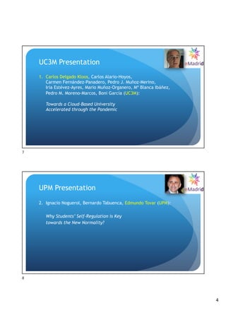 4
UC3M Presentation
1. Carlos Delgado Kloos, Carlos Alario-Hoyos,
Carmen Fernández-Panadero, Pedro J. Muñoz-Merino,
Iria Estévez-Ayres, Mario Muñoz-Organero, Mª Blanca Ibáñez,
Pedro M. Moreno-Marcos, Boni García (UC3M):
Towards a Cloud-Based University
Accelerated through the Pandemic
7
UPM Presentation
2. Ignacio Noguerol, Bernardo Tabuenca, Edmundo Tovar (UPM):
Why Students’ Self-Regulation is Key
towards the New Normality?
8
 