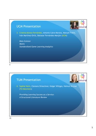 5
UCM Presentation
3. Cristina Alonso-Fernández, Antonio Calvo-Morata, Manuel Freire,
Iván Martínez-Ortíz, Baltasar Fernández-Manjón (UCM):
Data Science
Meets
Standardized Game Learning Analytics
9
TUM Presentation
4. Sophie Heim, Clemens Drieschner, Holger Wittges, Helmut Krcmar
(TU München):
Providing Learning Success as a Service:
A Structured Literature Review
10
 