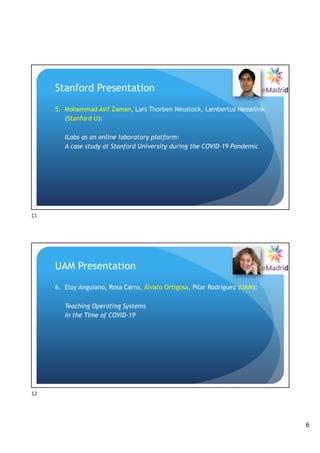 6
Stanford Presentation
5. Mohammad Asif Zaman, Lars Thorben Neustock, Lambertus Hesselink
(Stanford U):
ILabs as an online laboratory platform:
A case study at Stanford University during the COVID-19 Pandemic
11
UAM Presentation
6. Eloy Anguiano, Rosa Carro, Álvaro Ortigosa, Pilar Rodríguez (UAM):
Teaching Operating Systems
in the Time of COVID-19
12
 
