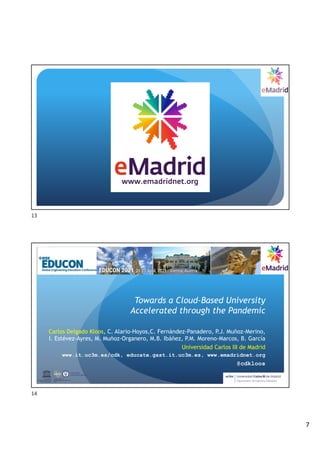 7
13
Towards a Cloud-Based University
Accelerated through the Pandemic
Carlos Delgado Kloos, C. Alario-Hoyos,C. Fernández-Panadero, P.J. Muñoz-Merino,
I. Estévez-Ayres, M. Muñoz-Organero, M.B. Ibáñez, P.M. Moreno-Marcos, B. García
Universidad Carlos III de Madrid
www.it.uc3m.es/cdk, educate.gast.it.uc3m.es, www.emadridnet.org
@cdkloos
UNESCO Chair on
Scalable Digital Education for All
Spain
United Nations
Educational, Scientiﬁc and
Cultural Organization
14
 