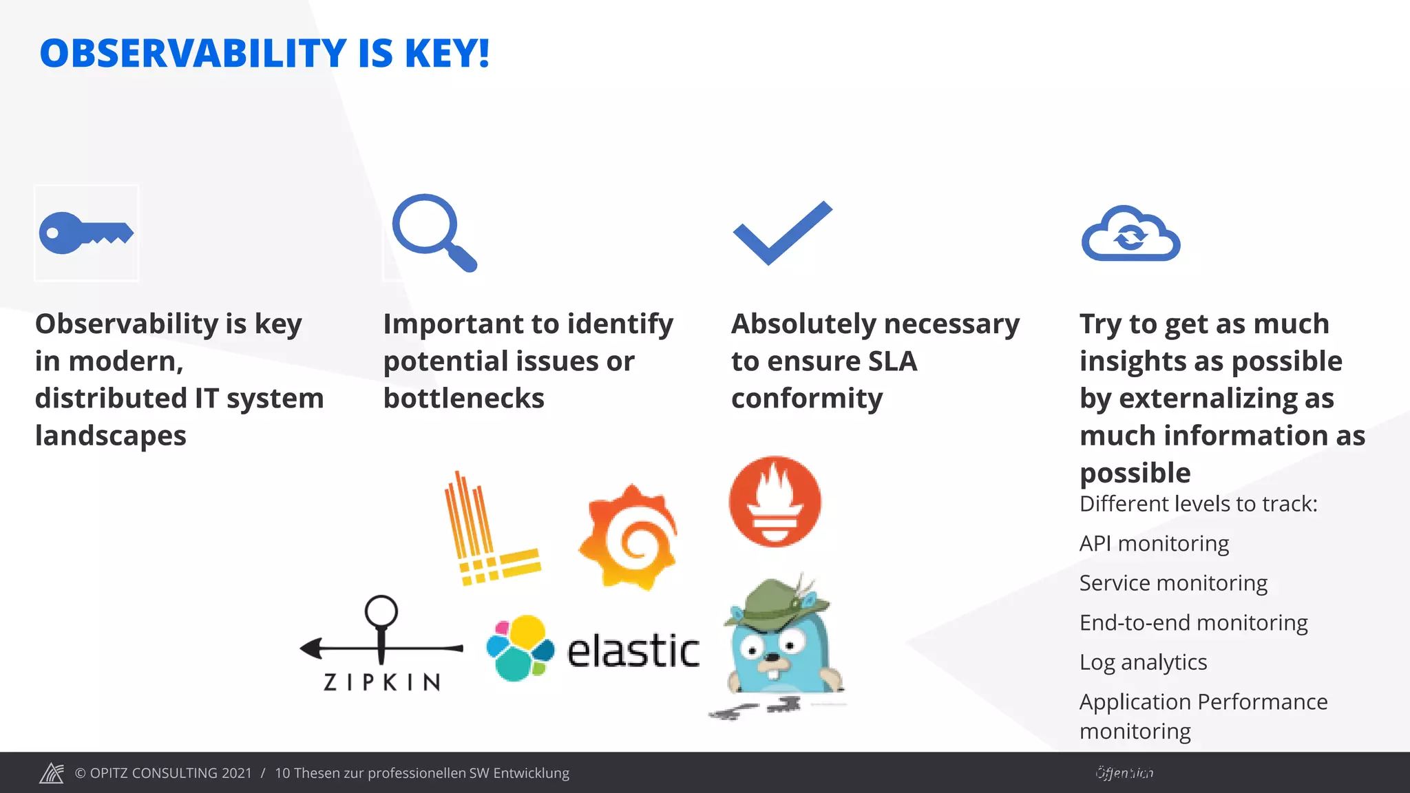 © OPITZ CONSULTING 2021 / Öffentlich
OBSERVABILITY IS KEY!
10 Thesen zur professionellen SW Entwicklung
Observability is key
in modern,
distributed IT system
landscapes
Important to identify
potential issues or
bottlenecks
Absolutely necessary
to ensure SLA
conformity
Try to get as much
insights as possible
by externalizing as
much information as
possible
Different levels to track:
API monitoring
Service monitoring
End-to-end monitoring
Log analytics
Application Performance
monitoring
Distributed Tracing
 